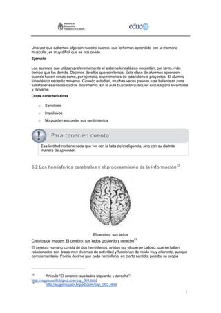 Una vez que sabemos algo con nuestro cuerpo, que lo hemos aprendido con la memoria
muscular, es muy difícil que se nos olvide.
Ejemplo

Los alumnos que utilizan preferentemente el sistema kinestésico necesitan, por tanto, más
tiempo que los demás. Decimos de ellos que son lentos. Esta clase de alumnos aprenden
cuando hacen cosas como, por ejemplo, experimentos de laboratorio o proyectos. El alumno
kinestésico necesita moverse. Cuando estudian, muchas veces pasean o se balancean para
satisfacer esa necesidad de movimiento. En el aula buscarán cualquier excusa para levantarse
y moverse.
Otras características

     o     Sensibles
     o     Impulsivos
     o     No pueden esconder sus sentimientos




         Esa lentitud no tiene nada que ver con la falta de inteligencia, sino con su distinta
         manera de aprender.



6.2 Los hemisferios cerebrales y el procesamiento de la información12




                                          El cerebro: sus lados
Créditos de imagen: El cerebro: sus lados izquierdo y derecho13
El cerebro humano consta de dos hemisferios, unidos por el cuerpo calloso, que se hallan
relacionados con áreas muy diversas de actividad y funcionan de modo muy diferente, aunque
complementario. Podría decirse que cada hemisferio, en cierto sentido, percibe su propia



12
          Artículo “El cerebro: sus lados izquierdo y derecho”:
http://eugeniousbi.tripod.com/cap_003.html
13
          http://eugeniousbi.tripod.com/cap_003.html

                                                                                                 1
 