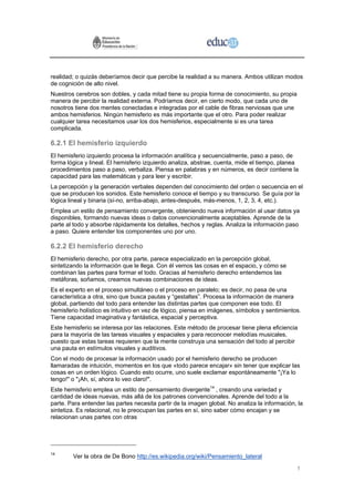 realidad; o quizás deberíamos decir que percibe la realidad a su manera. Ambos utilizan modos
de cognición de alto nivel.
Nuestros cerebros son dobles, y cada mitad tiene su propia forma de conocimiento, su propia
manera de percibir la realidad externa. Podríamos decir, en cierto modo, que cada uno de
nosotros tiene dos mentes conectadas e integradas por el cable de fibras nerviosas que une
ambos hemisferios. Ningún hemisferio es más importante que el otro. Para poder realizar
cualquier tarea necesitamos usar los dos hemisferios, especialmente si es una tarea
complicada.

6.2.1 El hemisferio izquierdo
El hemisferio izquierdo procesa la información analítica y secuencialmente, paso a paso, de
forma lógica y lineal. El hemisferio izquierdo analiza, abstrae, cuenta, mide el tiempo, planea
procedimientos paso a paso, verbaliza. Piensa en palabras y en números, es decir contiene la
capacidad para las matemáticas y para leer y escribir.
La percepción y la generación verbales dependen del conocimiento del orden o secuencia en el
que se producen los sonidos. Este hemisferio conoce el tiempo y su transcurso. Se guía por la
lógica lineal y binaria (sí-no, arriba-abajo, antes-después, más-menos, 1, 2, 3, 4, etc.).
Emplea un estilo de pensamiento convergente, obteniendo nueva información al usar datos ya
disponibles, formando nuevas ideas o datos convencionalmente aceptables. Aprende de la
parte al todo y absorbe rápidamente los detalles, hechos y reglas. Analiza la información paso
a paso. Quiere entender los componentes uno por uno.

6.2.2 El hemisferio derecho
El hemisferio derecho, por otra parte, parece especializado en la percepción global,
sintetizando la información que le llega. Con él vemos las cosas en el espacio, y cómo se
combinan las partes para formar el todo. Gracias al hemisferio derecho entendemos las
metáforas, soñamos, creamos nuevas combinaciones de ideas.
Es el experto en el proceso simultáneo o el proceso en paralelo; es decir, no pasa de una
característica a otra, sino que busca pautas y “gestaltes”. Procesa la información de manera
global, partiendo del todo para entender las distintas partes que componen ese todo. El
hemisferio holístico es intuitivo en vez de lógico, piensa en imágenes, símbolos y sentimientos.
Tiene capacidad imaginativa y fantástica, espacial y perceptiva.
Este hemisferio se interesa por las relaciones. Este método de procesar tiene plena eficiencia
para la mayoría de las tareas visuales y espaciales y para reconocer melodías musicales,
puesto que estas tareas requieren que la mente construya una sensación del todo al percibir
una pauta en estímulos visuales y auditivos.
Con el modo de procesar la información usado por el hemisferio derecho se producen
llamaradas de intuición, momentos en los que «todo parece encajar» sin tener que explicar las
cosas en un orden lógico. Cuando esto ocurre, uno suele exclamar espontáneamente "¡Ya lo
tengo!" o "¡Ah, sí, ahora lo veo claro!".
Este hemisferio emplea un estilo de pensamiento divergente14 , creando una variedad y
cantidad de ideas nuevas, más allá de los patrones convencionales. Aprende del todo a la
parte. Para entender las partes necesita partir de la imagen global. No analiza la información, la
sintetiza. Es relacional, no le preocupan las partes en sí, sino saber cómo encajan y se
relacionan unas partes con otras




14
        Ver la obra de De Bono http://es.wikipedia.org/wiki/Pensamiento_lateral

                                                                                               1
 