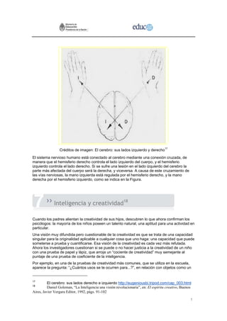 Créditos de imagen: El cerebro: sus lados izquierdo y derecho17
El sistema nervioso humano está conectado al cerebro mediante una conexión cruzada, de
manera que el hemisferio derecho controla el lado izquierdo del cuerpo, y el hemisferio
izquierdo controla el lado derecho. Si se sufre una lesión en el lado izquierdo del cerebro la
parte más afectada del cuerpo será la derecha, y viceversa. A causa de este cruzamiento de
las vías nerviosas, la mano izquierda está regulada por el hemisferio derecho, y la mano
derecha por el hemisferio izquierdo, como se indica en la Figura.




              Inteligencia y creatividad18

Cuando los padres alientan la creatividad de sus hijos, descubren lo que ahora confirman los
psicólogos: la mayoría de los niños poseen un talento natural, una aptitud para una actividad en
particular.
Una visión muy difundida pero cuestionable de la creatividad es que se trata de una capacidad
singular para la originalidad aplicable a cualquier cosa que uno haga: una capacidad que puede
someterse a prueba y cuantificarse. Esa visión de la creatividad es cada vez más refutada.
Ahora los investigadores cuestionan si se puede o no hacer justicia a la creatividad de un niño
con una prueba de papel y lápiz, que arroja un “cociente de creatividad” muy semejante al
puntaje de una prueba de coeficiente de la inteligencia.
Por ejemplo, en una de la pruebas de creatividad más comunes, que se utiliza en la escuela,
aparece la pregunta: “¿Cuántos usos se te ocurren para...?”, en relación con objetos como un


17
          El cerebro: sus lados derecho e izquierdo http://eugeniousbi.tripod.com/cap_003.html
18
          Daniel Goleman, “La Inteligencia una visión revolucionaria”, en: El espíritu creativo, Buenos
Aires, Javier Vergara Editor, 1992, págs. 91-102

                                                                                                      1
 