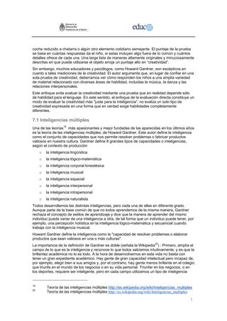 coche reducido a chatarra o algún otro elemento cotidiano semejante. El puntaje de la prueba
se basa en cuántas respuestas da el niño, si estas incluyen algo fuera de lo común y cuántos
detalles ofrece de cada una. Una larga lista de maneras altamente originales y minuciosamente
descritas en que puede utilizarse el objeto arroja un puntaje alto en “creatividad”.
Sin embargo, muchos educadores y psicólogos, como Howard Gardner, son escépticos en
cuanto a tales mediciones de la creatividad. El autor argumenta que, en lugar de confiar en una
sola prueba de creatividad, deberíamos ver cómo responden los niños a una amplia variedad
de material relacionado con diversas áreas de habilidad, incluidas la música, la danza y las
relaciones interpersonales.
Este enfoque evita evaluar la creatividad mediante una prueba que en realidad depende sólo
de habilidad para el lenguaje. En este sentido, el enfoque de la evaluación directa constituye un
modo de evaluar la creatividad más "justa para la inteligencia”: no evalúa un solo tipo de
creatividad expresada en una forma que en verdad exige habilidades completamente
diferentes.

7.1 Inteligencias múltiples
Una de las teorías19 más apasionantes y mejor fundadas de las aparecidas en los últimos años
es la teoría de las inteligencias múltiples, de Howard Gardner. Este autor define la inteligencia
como el conjunto de capacidades que nos permite resolver problemas o fabricar productos
valiosos en nuestra cultura. Gardner define 8 grandes tipos de capacidades o inteligencias,
según el contexto de producción
     o   la inteligencia lingüística
     o   la inteligencia lógico-matemática
     o   la inteligencia corporal kinestésica
     o   la inteligencia musical
     o   la inteligencia espacial
     o   la inteligencia interpersonal
     o   la inteligencia intrapersonal
     o   la inteligencia naturalista
Todos desarrollamos las distintas inteligencias, pero cada una de ellas en diferente grado.
Aunque parte de la base común de que no todos aprendemos de la misma manera, Gardner
rechaza el concepto de estilos de aprendizaje y dice que la manera de aprender del mismo
individuo puede variar de una inteligencia a otra, de tal forma que un individuo puede tener, por
ejemplo, una percepción holística en la inteligencia lógico-matemática y secuencial cuando
trabaja con la inteligencia musical.
Howard Gardner define la inteligencia como la "capacidad de resolver problemas o elaborar
productos que sean valiosos en una o más culturas".
La importancia de la definición de Gardner es doble (señala la Wikipedia20) : Primero, amplía el
campo de lo que es la inteligencia y reconoce lo que todos sabíamos intuitivamente, y es que la
brillantez académica no lo es todo. A la hora de desenvolvernos en esta vida no basta con
tener un gran expediente académico. Hay gente de gran capacidad intelectual pero incapaz de,
por ejemplo, elegir bien a sus amigos y, por el contrario, hay gente menos brillante en el colegio
que triunfa en el mundo de los negocios o en su vida personal. Triunfar en los negocios, o en
los deportes, requiere ser inteligente, pero en cada campo utilizamos un tipo de inteligencia


19
         Teoría de las inteligencias múltiples http://es.wikipedia.org/wiki/Inteligencias_multiples
20
         Teoría de las inteligencias múltiples http://es.wikipedia.org/wiki/Inteligencias_multiples

                                                                                                 1
 