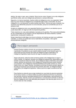 distinto. No mejor ni peor, pero sí distinto. Dicho de otro modo, Einstein no es más inteligente
que Michel Jordan, pero sus inteligencias pertenecen a campos diferentes.
Segundo y no menos importante, Gardner define la inteligencia como una capacidad. Hasta
hace muy poco tiempo la inteligencia se consideraba algo innato e inamovible. Se nacía
inteligente o no, y la educación no podía cambiar ese hecho. Tanto es así que en épocas muy
cercanas a los deficientes psíquicos no se los educaba, porque se consideraba que era un
esfuerzo inútil.
Al definir la inteligencia como una capacidad Gardner la convierte en una destreza que se
puede desarrollar, sin negar por ello el componente genético.
Todos nacemos con unas potencialidades marcadas por la genética. Pero esas potencialidades
se van a desarrollar de una manera o de otra dependiendo del medio ambiente, nuestras
experiencias, la educación recibida, etc.
Ningún deportista de elite llega a la cima sin entrenar, por buenas que sean sus cualidades
naturales. Lo mismo se puede decir de los matemáticos, los poetas, o de la gente
emocionalmente inteligente.




     Howard Gardner enfatiza el hecho de que todas las inteligencias son igualmente
     importantes. El problema es que nuestro sistema escolar no las trata por igual y ha
     entronizado las dos primeras de la lista (la inteligencia lógico-matemática y la
     inteligencia lingüística) hasta el punto de negar la existencia de las demás.

     Según esta teoría, todos los seres humanos poseen ocho inteligencias en mayor o
     menor medida. Un ingeniero necesita una inteligencia espacial bien desarrollada, pero
     también necesita de todas las demás, de la inteligencia lógico-matemática para poder
     realizar cálculos de estructuras, de la inteligencia interpersonal para poder presentar
     sus proyectos, de la inteligencia corporal-kinestésica para poder conducir su coche
     hasta la obra, etc. Según Gardner, el problema sería que el sistema escolar vigente no
     las trata por igual sino que prioriza las dos primeras de la lista –la inteligencia lógico-
     matemática y la inteligencia lingüística– hasta el punto de negar la existencia de las
     demás.

     Para Gardner es absurdo que se siga insistiendo en que todos los alumnos aprendan
     de la misma manera. La misma materia se podría presentar de formas muy diversas
     que permitan al alumno asimilarla partiendo de sus capacidades y aprovechando sus
     puntos fuertes. Además, tendría que plantearse si una educación centrada en sólo dos
     tipos de inteligencia es la más adecuada para preparar a los alumnos para vivir en un
     mundo cada vez más complejo.

21




21
          Wikipedia
http://es.wikipedia.org/wiki/Teor%C3%ADa_de_las_inteligencias_m%C3%BAltiples

                                                                                                   1
 