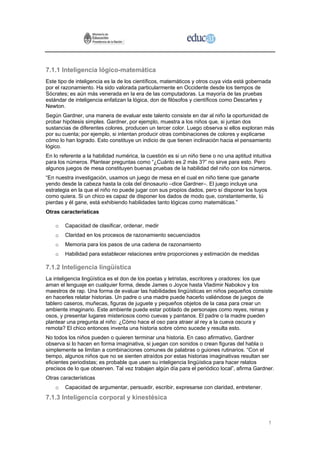7.1.1 Inteligencia lógico-matemática
Este tipo de inteligencia es la de los científicos, matemáticos y otros cuya vida está gobernada
por el razonamiento. Ha sido valorada particularmente en Occidente desde los tiempos de
Sócrates; es aún más venerada en la era de las computadoras. La mayoría de las pruebas
estándar de inteligencia enfatizan la lógica, don de filósofos y científicos como Descartes y
Newton.
Según Gardner, una manera de evaluar este talento consiste en dar al niño la oportunidad de
probar hipótesis simples. Gardner, por ejemplo, muestra a los niños que, si juntan dos
sustancias de diferentes colores, producen un tercer color. Luego observa si ellos exploran más
por su cuenta; por ejemplo, si intentan producir otras combinaciones de colores y explicarse
cómo lo han logrado. Esto constituye un indicio de que tienen inclinación hacia el pensamiento
lógico.
En lo referente a la habilidad numérica, la cuestión es si un niño tiene o no una aptitud intuitiva
para los números. Plantear preguntas como “¿Cuánto es 2 más 3?” no sirve para esto. Pero
algunos juegos de mesa constituyen buenas pruebas de la habilidad del niño con los números.
“En nuestra investigación, usamos un juego de mesa en el cual en niño tiene que ganarte
yendo desde la cabeza hasta la cola del dinosaurio –dice Gardner–. El juego incluye una
estrategia en la que el niño no puede jugar con sus propios dados, pero sí disponer los tuyos
como quiera. Si un chico es capaz de disponer los dados de modo que, constantemente, tú
pierdas y él gane, está exhibiendo habilidades tanto lógicas como matemáticas.”
Otras características

    o   Capacidad de clasificar, ordenar, medir
    o   Claridad en los procesos de razonamiento secuenciados
    o   Memoria para los pasos de una cadena de razonamiento
    o   Habilidad para establecer relaciones entre proporciones y estimación de medidas

7.1.2 Inteligencia lingüística
La inteligencia lingüística es el don de los poetas y letristas, escritores y oradores: los que
aman el lenguaje en cualquier forma, desde James o Joyce hasta Vladimir Nabokov y los
maestros de rap. Una forma de evaluar las habilidades lingüísticas en niños pequeños consiste
en hacerles relatar historias. Un padre o una madre puede hacerlo valiéndose de juegos de
tablero caseros, muñecas, figuras de juguete y pequeños objetos de la casa para crear un
ambiente imaginario. Este ambiente puede estar poblado de personajes como reyes, reinas y
osos, y presentar lugares misteriosos como cuevas y pantanos. El padre o la madre pueden
plantear una pregunta al niño: ¿Cómo hace el oso para atraer al rey a la cueva oscura y
remota? El chico entonces inventa una historia sobre cómo sucede y resulta esto.
No todos los niños pueden o quieren terminar una historia. En caso afirmativo, Gardner
observa si lo hacen en forma imaginativa, si juegan con sonidos o crean figuras del habla o
simplemente se limitan a combinaciones comunes de palabras o guiones rutinarios. “Con el
tiempo, algunos niños que no se sienten atraídos por estas historias imaginativas resultan ser
eficientes periodistas; es probable que usen su inteligencia lingüística para hacer relatos
precisos de lo que observen. Tal vez trabajen algún día para el periódico local”, afirma Gardner.
Otras características
    o   Capacidad de argumentar, persuadir, escribir, expresarse con claridad, entretener.
7.1.3 Inteligencia corporal y kinestésica


                                                                                                 1
 