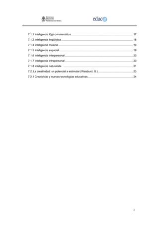 7.1.1 Inteligencia lógico-matemática.................................................................................... 17
7.1.2 Inteligencia lingüística ................................................................................................. 18
7.1.4 Inteligencia musical..................................................................................................... 19
7.1.5 Inteligencia espacial.................................................................................................... 19
7.1.6 Inteligencia interpersonal ............................................................................................ 20
7.1.7 Inteligencia intrapersonal ............................................................................................ 20
7.1.8 Inteligencia naturalista .............................................................................................. 21
7.2. La creatividad: un potencial a estimular (Waisburd, G.) ............................................... 23
7.2.1 Creatividad y nuevas tecnologías educativas............................................................. 24




                                                                                                                               2
 