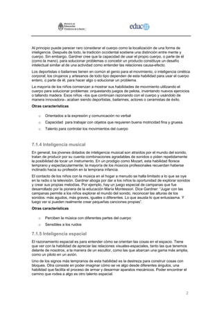Al principio puede parecer raro considerar el cuerpo como la localización de una forma de
inteligencia. Después de todo, la tradición occidental sostiene una distinción entre mente y
cuerpo. Sin embargo, Gardner cree que la capacidad de usar el propio cuerpo, o parte de él
(como la mano), para solucionar problemas o concebir un producto constituye un desafío
intelectual similar al de una actividad como entender las relaciones causa-efecto.
Los deportistas o bailarines tienen en común el genio para el movimiento, o inteligencia cinética
corporal; los cirujanos y artesanos de todo tipo dependen de esta habilidad para usar el cuerpo
entero, o parte de él, para hacer algo o solucionar un problema.
La mayoría de los niños comienzan a mostrar sus habilidades de movimiento utilizando el
cuerpo para solucionar problemas: orquestando juegos de pelota, inventando nuevos ejercicios
o tallando madera. Esos niños –los que continúan razonando con el cuerpo y usándolo de
manera innovadora– acaban siendo deportistas, bailarines, actores o ceramistas de éxito.
Otras características

    o   Orientados a la expresión y comunicación no verbal
    o   Capacidad para trabajar con objetos que requieren buena motricidad fina y gruesa.
    o   Talento para controlar los movimientos del cuerpo



7.1.4 Inteligencia musical
En general, los jóvenes dotados de inteligencia musical son atraídos por el mundo del sonido,
tratan de producir por su cuenta combinaciones agradables de sonidos o piden repetidamente
la posibilidad de tocar un instrumento. En un prodigio como Mozart, esta habilidad florece
temprano y espectacularmente; la mayoría de los músicos profesionales recuerdan haberse
inclinado hacia su profesión en la temprana infancia.
El contacto de los niños con la música en el hogar a menudo se halla limitado a lo que se oye
en la radio o la televisión. Gardner aboga por dar a los niños la oportunidad de explorar sonidos
y crear sus propias melodías. Por ejemplo, hay un juego especial de campanas que fue
desarrollado por la pionera de la educación María Montessori. Dice Gardner: “Jugar con las
campanas permite a los niños explorar el mundo del sonido, reconocer las alturas de los
sonidos: más agudos, más graves, iguales o diferentes. Lo que asusta lo que entusiasma. Y
luego ver si pueden realmente crear pequeñas canciones propias”.
Otras características

    o   Perciben la música con diferentes partes del cuerpo
    o   Sensibles a los ruidos

7.1.5 Inteligencia espacial
El razonamiento espacial es para entender cómo se orientan las cosas en el espacio. Tiene
que ver con la habilidad de apreciar las relaciones visuales-espaciales, tanto las que tenemos
delante de nosotros, a la manera de un escultor, como las que abarcan una gama más amplia,
como un piloto en un avión.
Uno de los signos más tempranos de esta habilidad es la destreza para construir cosas con
bloques. Otra consiste en poder imaginar cómo se ve algo desde diferentes ángulos, una
habilidad que facilita el proceso de armar y desarmar aparatos mecánicos. Poder encontrar el
camino que rodea a algo es otro talento espacial.




                                                                                               2
 