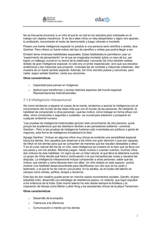 No es frecuente encontrar a un niño al que le va mal en los estudios pero sobresale en el
trabajo con objetos mecánicos. Si se da a tales niños un reloj despertador o algún otro aparato,
lo analizarán, encontrarán el modo de desmontarlo y luego volverán a montarlo.
Poseer una fuerte inteligencia espacial no predice si una persona será científica o artista, dice
Gardner. Pero ofrece un fuerte indicio del tipo de científico o artista que podría llegar a ser.
Einstein tenía inmensas habilidades espaciales. Estas habilidades le permitieron usar un
“experimento de pensamiento” en el que se imaginaba montado sobre un rayo de luz, par
lograr un hallazgo crucial en su teoría de la relatividad. Leonardo Da Vinci también estaba
dotado de gran inteligencia espacial; no sólo era un pintor espectacular, sino que sus estudios
anatómicos y las máquinas que proyectó –incluidas las de combate y máquinas voladoras– dan
muestra de un fuerte sentido espacial. Además, Da Vinci escribió poesía y canciones, pero
nadie, según señala Gardner, canta sus canciones.
Otras características

    o   Capacidad para pensar en imágenes
    o   Aptitud para transformar y recrear distintos aspectos del mundo espacial.
        Representaciones tridimensionales.

7.1.6 Inteligencia interpersonal
Así como tendemos a separar el cuerpo de la mente, tendemos a asociar la inteligencia con el
conocimiento del mundo de las ideas más que con el mundo de las personas. No obstante, la
habilidad de comprender a otras personas –qué las motivó, cómo trabajar en forma eficaz con
ellas, cómo conducirlas o seguirlas o cuidarlas– es crucial para sobrevivir y prosperar en
cualquier ambiente humano.
“Las pruebas de inteligencia tradicionales ignoran este conocimiento de otra persona, quizá
porque los académicos que las diseñaron tendían a ser pensadores solitarios –comenta
Gardner–. Pero si las pruebas de inteligencia hubieran sido inventadas por políticos o gente de
negocios, esta forma de inteligencia encabezaría la lista.”
Agrega Gardner: “Incluso en algunos niños muy chicos es evidente una sensibilidad especial
hacia los demás. Son aquellos que observan a los niños con gran atención o que son capaces
de influir en los demás para que se comporten de maneras que les resultan deseables a ellos”.
Y en el curso natural del día de un niño, esta inteligencia se muestra en lo bien que se lleva con
sus pares y con los adultos. Mientras juegan, hacen música o cuentan cuentos, muchos niños
dan indicios de esta habilidad. Un signo es ser un líder natural: el que lleva la delantera cuando
un grupo de niños decide qué hará a continuación o el que tranquiliza las cosas y resuelve las
disputas. La inteligencia interpersonal incluye comprender a otras personas: saber qué las
motiva, qué sienten y cómo llevarse bien con ellas. Un niño dotado en este aspecto podría
mostrar una habilidad desacostumbrada para identificarse con otro que se ha caído y
lastimado, o al que le ha ido mal en una prueba. En la adultez, es el núcleo del talento en
campos como ventas, política, terapia y docencia.
Este tipo de don creativo puede poner en marcha vastos movimientos sociales. Gandhi, el gran
estadista indio, desarrolló una estrategia de resistencia pasiva, no violenta, que logró expulsar
a los británicos de la India. Este mismo talento ha sido desde siempre la fortaleza y la
inspiración de héroes como Martin Luther King y los estudiantes chinos de la plaza Tiananmen.
Otras características

    o   Desarrollo de la empatía
    o   Tolerancia a la diferencia
    o   Comunicación e interés por los demás

                                                                                                2
 