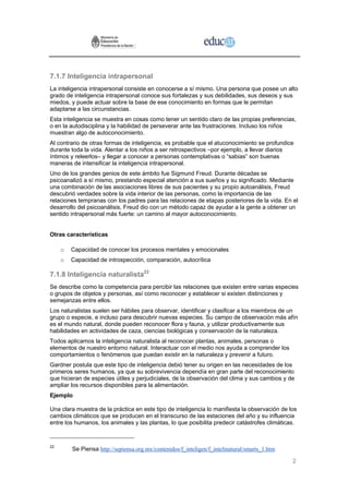 7.1.7 Inteligencia intrapersonal
La inteligencia intrapersonal consiste en conocerse a sí mismo. Una persona que posee un alto
grado de inteligencia intrapersonal conoce sus fortalezas y sus debilidades, sus deseos y sus
miedos, y puede actuar sobre la base de ese conocimiento en formas que le permitan
adaptarse a las circunstancias.
Esta inteligencia se muestra en cosas como tener un sentido claro de las propias preferencias,
o en la autodisciplina y la habilidad de perseverar ante las frustraciones. Incluso los niños
muestran algo de autoconocimiento.
Al contrario de otras formas de inteligencia, es probable que el atuconocimiento se profundice
durante toda la vida. Alentar a los niños a ser retrospectivos –por ejemplo, a llevar diarios
íntimos y releerlos– y llegar a conocer a personas contemplativas o “sabias” son buenas
maneras de intensificar la inteligencia intrapersonal.
Uno de los grandes genios de este ámbito fue Sigmund Freud. Durante décadas se
psicoanalizó a sí mismo, prestando especial atención a sus sueños y su significado. Mediante
una combinación de las asociaciones libres de sus pacientes y su propio autoanálisis, Freud
descubrió verdades sobre la vida interior de las personas, como la importancia de las
relaciones tempranas con los padres para las relaciones de etapas posteriores de la vida. En el
desarrollo del psicoanálisis, Freud dio con un método capaz de ayudar a la gente a obtener un
sentido intrapersonal más fuerte: un camino al mayor autoconocimiento.


Otras características

     o   Capacidad de conocer los procesos mentales y emocionales
     o   Capacidad de introspección, comparación, autocrítica

7.1.8 Inteligencia naturalista22
Se describe como la competencia para percibir las relaciones que existen entre varias especies
o grupos de objetos y personas, así como reconocer y establecer si existen distinciones y
semejanzas entre ellos.
Los naturalistas suelen ser hábiles para observar, identificar y clasificar a los miembros de un
grupo o especie, e incluso para descubrir nuevas especies. Su campo de observación más afín
es el mundo natural, donde pueden reconocer flora y fauna, y utilizar productivamente sus
habilidades en actividades de caza, ciencias biológicas y conservación de la naturaleza.
Todos aplicamos la inteligencia naturalista al reconocer plantas, animales, personas o
elementos de nuestro entorno natural. Interactuar con el medio nos ayuda a comprender los
comportamientos o fenómenos que puedan existir en la naturaleza y prevenir a futuro.
Gardner postula que este tipo de inteligencia debió tener su origen en las necesidades de los
primeros seres humanos, ya que su sobrevivencia dependía en gran parte del reconocimiento
que hicieran de especies útiles y perjudiciales, de la observación del clima y sus cambios y de
ampliar los recursos disponibles para la alimentación.
Ejemplo

Una clara muestra de la práctica en este tipo de inteligencia lo manifiesta la observación de los
cambios climáticos que se producen en el transcurso de las estaciones del año y su influencia
entre los humanos, los animales y las plantas, lo que posibilita predecir catástrofes climáticas.


22
         Se Piensa http://sepiensa.org.mx/contenidos/f_inteligen/f_intelinatural/smarts_1.htm

                                                                                                2
 