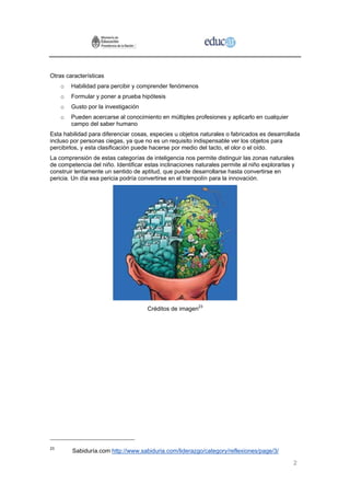Otras características
     o   Habilidad para percibir y comprender fenómenos
     o   Formular y poner a prueba hipótesis
     o   Gusto por la investigación
     o   Pueden acercarse al conocimiento en múltiples profesiones y aplicarlo en cualquier
         campo del saber humano
Esta habilidad para diferenciar cosas, especies u objetos naturales o fabricados es desarrollada
incluso por personas ciegas, ya que no es un requisito indispensable ver los objetos para
percibirlos, y esta clasificación puede hacerse por medio del tacto, el olor o el oído.
La comprensión de estas categorías de inteligencia nos permite distinguir las zonas naturales
de competencia del niño. Identificar estas inclinaciones naturales permite al niño explorarlas y
construir lentamente un sentido de aptitud, que puede desarrollarse hasta convertirse en
pericia. Un día esa pericia podría convertirse en el trampolín para la innovación.




                                      Créditos de imagen23




23
         Sabiduría.com http://www.sabiduria.com/liderazgo/category/reflexiones/page/3/

                                                                                               2
 