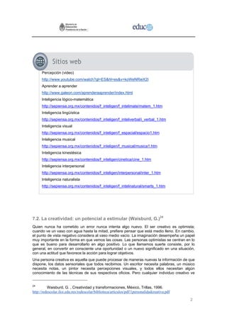 Percepción (video)
      http://www.youtube.com/watch?gl=ES&hl=es&v=koWeNRieX2I
      Aprender a aprender
      http://www.galeon.com/aprenderaaprender/index.html
      Inteligencia lógico-matemática
      http://sepiensa.org.mx/contenidos/f_inteligen/f_intelimate/matem_1.htm
      Inteligencia lingüística
      http://sepiensa.org.mx/contenidos/f_inteligen/f_inteliverbal/i_verbal_1.htm
      Inteligencia visual
      http://sepiensa.org.mx/contenidos/f_inteligen/f_espacial/espacio1.htm
      Inteligencia musical
      http://sepiensa.org.mx/contenidos/f_inteligen/f_musical/musica1.htm
      Inteligencia kinestésica
      http://sepiensa.org.mx/contenidos/f_inteligen/cinetica/cine_1.htm
      Inteligencia interpersonal
      http://sepiensa.org.mx/contenidos/f_inteligen/interpersonal/inter_1.htm
      Inteligencia naturalista
      http://sepiensa.org.mx/contenidos/f_inteligen/f_intelinatural/smarts_1.htm




7.2. La creatividad: un potencial a estimular (Waisburd, G.)24
Quien nunca ha cometido un error nunca intenta algo nuevo. El ser creativo es optimista;
cuando ve un vaso con agua hasta la mitad, prefiere pensar que está medio lleno. En cambio,
el punto de vista negativo considera al vaso medio vacío. La imaginación desempeña un papel
muy importante en la forma en que vemos las cosas. Las personas optimistas se centran en lo
que es bueno para desarrollarlo en algo positivo. Lo que llamamos suerte consiste, por lo
general, en convertir en consciente una oportunidad o un nuevo significado en una situación,
con una actitud que favorece la acción para lograr objetivos.
Una persona creativa es aquella que puede procesar de maneras nuevas la información de que
dispone, los datos sensoriales que todos recibimos. Un escritor necesita palabras, un músico
necesita notas, un pintor necesita percepciones visuales, y todos ellos necesitan algún
conocimiento de las técnicas de sus respectivos oficios. Pero cualquier individuo creativo ve


24
          Waisburd, G. , Creatividad y transformaciones, México, Trillas, 1996.
http://redescolar.ilce.edu.mx/redescolar/biblioteca/articulos/pdf/1personalidadcreativa.pdf

                                                                                              2
 