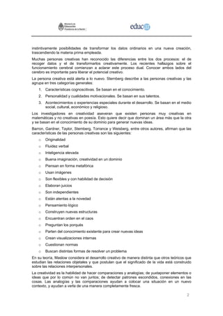 instintivamente posibilidades de transformar los datos ordinarios en una nueva creación,
trascendiendo la materia prima empleada.
Muchas personas creativas han reconocido las diferencias entre los dos procesos: el de
recoger datos y el de transformarlos creativamente. Los recientes hallazgos sobre el
funcionamiento cerebral comienzan a aclarar este proceso dual. Conocer ambos lados del
cerebro es importante para liberar el potencial creativo.
La persona creativa está alerta a lo nuevo. Sternberg describe a las personas creativas y las
agrupa en tres categorías generales:
    1. Características cognoscitivas. Se basan en el conocimiento.
    2. Personalidad y cualidades motivacionales. Se basan en sus talentos.
    3. Acontecimientos o experiencias especiales durante el desarrollo. Se basan en el medio
       social, cultural, económico y religioso.
Los investigadores en creatividad aseveran que existen personas muy creativas en
matemáticas y no creativas en poesía. Esto quiere decir que dominan un área más que la otra
y se basan en el conocimiento de su dominio para generar nuevas ideas.
Barron, Gardner, Taylor, Stemberg, Torrance y Weisberg, entre otros autores, afirman que las
características de las personas creativas son las siguientes:
    o   Originalidad
    o   Fluidez verbal
    o   Inteligencia elevada
    o   Buena imaginación, creatividad en un dominio
    o   Piensan en forma metafórica
    o   Usan imágenes
    o   Son flexibles y con habilidad de decisión
    o   Elaboran juicios
    o   Son independientes
    o   Están atentas a la novedad
    o   Pensamiento lógico
    o   Construyen nuevas estructuras
    o   Encuentran orden en el caos
    o   Preguntan los porqués
    o   Parten del conocimiento existente para crear nuevas ideas
    o   Crean visualizaciones internas
    o   Cuestionan normas
    o   Buscan distintas formas de resolver un problema
En su teoría, Maslow considera el desarrollo creativo de manera distinta que otros teóricos que
estudian las relaciones objetales y que postulan que el significado de la vida está construido
sobre las relaciones interpersonales.
La creatividad es la habilidad de hacer comparaciones y analogías; de yuxtaponer elementos o
ideas que por lo común no van juntos; de detectar patrones escondidos, conexiones en las
cosas. Las analogías y las comparaciones ayudan a colocar una situación en un nuevo
contexto, y ayudan a verla de una manera completamente fresca.

                                                                                            2
 