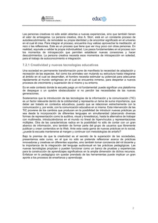 Las personas creativas no sólo están abiertas a nuevas experiencias, sino que también tienen
el valor de arriesgarse. La persona creativa, dice A. Storr, está en un constante proceso de
autodescubrimiento, de remodelar su propia identidad y de encontrar significado en el universo
en el cual él crea. Para integrar el proceso, encuentra muy valioso aprovechar la meditación, el
rezo o las reflexiones. Este es un proceso que tiene que ver muy poco con otras personas. En
realidad, equivale a validar la propia individualidad. Los pasos fundamentales en el proceso son
los momentos de introspección que permiten establecer nuevas conexiones y hacer
descubrimientos. La persona creativa necesita esos momentos de introspección en soledad,
para el trabajo de autoconocimiento e integración.

7.2.1 Creatividad y nuevas tecnologías educativas
Una sociedad en permanente transformación pone de manifiesto la necesidad de adaptación y
recreación de las especies. Así como los animales van mutando su estructura hasta integrarse
al ámbito en el cual se desarrollan, el hombre necesita estimular su potencial para adecuarse
rápidamente al mundo vertiginoso en el cual se encuentra inmerso, para despertar a nuevos
procesos de crecimiento y superación de sí mismo y su entorno.
Es en este contexto donde la escuela juega un rol fundamental: puede significar una plataforma
de despegue o un quiebre obstaculizador si no percibir las necesidades de las nuevas
generaciones.
Sostenemos que la introducción de las tecnologías de la información y la comunicación (TIC)
es un factor relevante dentro de la cotidianidad y representa un tema de suma importancia, que
deber ser tratado en contextos educativos, puesto que se relacionan estrechamente con la
comunicación y, por ende, con la comunicación educativa en sí misma. Esta intervención de las
TIC proviene de los cambios que producen en la posibilidad de introducir nuevas prácticas ya
sea desde la incorporación de diferentes lenguajes en simultaneidad (abarcando diversas
formas de representación como la auditiva, visual y kinestésica), hasta la alternativa de trabajar
con multimedia, introduciéndonos en el mundo no lineal de hipervínculos y representaciones
múltiples. Otra de las características radica en la posibilidad no sólo de contar con un gran
abanico de información, sino también de formar parte del grupo de usuarios que libremente
publican y crean contenidos en la Web. Ante esta vasta gama de nuevas prácticas en lo social,
¿puede la escuela mantenerse al margen y continuar con metodologías de antaño?
Bajo la premisa de que la creatividad es el secreto de la superación de las sociedades,
presentamos este curso, en el que no sólo se pretende reflexionar acerca de prácticas
innovadoras y creativas en diferentes soportes, sino también tomar conciencia del rol docente y
la importancia de la integración del lenguaje audiovisual en las prácticas pedagógicas. Las
nuevas tecnologías propician o pueden funcionar como un banco de pruebas y experiencias
para la construcción de aprendizajes significativos en la amplia dimensión de dichos recursos.
Enfatizar en lo pedagógico sin quedar prendado de las herramientas puede implicar un gran
aporte a los procesos de enseñanza y aprendizaje.




                                                                                               2
 
