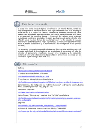 El curso tiene como principal objetivo convertirse en un material flexible, donde las
propuestas parten de instancias teóricas pero cuya fortaleza se basa en el despliegue
de la práctica y la producción creativa, partiendo de intereses concretos de cada
docente para adaptarse a las potencialidades que ofrecen las herramientas, tanto como
a su capacidad de permitirse innovar y transgredir lo instituido como prácticas
pedagógicas socialmente aceptadas. Es decir, que la propuesta sería estimular a la
reflexión sobre nuestras formas de enseñar-aprender y a la creación de nuevas
metodologías partiendo desde la propia experiencia y la construcción de conocimientos
desde el trabajo colaborativo (y la aproximación a la investigación de los propios
procesos).

Los siguientes módulos comprenderán el desarrollo de contenidos relacionados con el
lenguaje audiovisual, la importancia de ser productores de contenidos, el valor de
estimular el pensamiento metafórico, conocer otros lenguajes, y la producción
audiovisual como una estrategia didáctica (realizando animaciones en videos que se
socializarán bajo la ideología de la Web 2.0).




De Bono
http://es.wikipedia.org/wiki/Pensamiento_lateral
El cerebro: sus lados derecho e izquierdo
http://eugeniousbi.tripod.com/cap_003.html
El mundo en un telar de imágenes. Portal educ.ar
http://portal.educ.ar/debates/educacionytic/debate/el-mundo-en-un-telar-de-imagenes-.php
Daniel Goleman,. “La inteligencia: una visión revolucionaria”, en El espíritu creativo, Buenos
Aires, Javier Vergara Editor, 1992, págs. 91-102.
Hemisferios cerebrales
http://www.personarte.com/hemisferios.htm
Karina Crespo, “Cómo se usa y para qué sirve YouTube”, portal educ.ar
http://portal.educ.ar/debates/educacionytic/formacion-docente/como-se-usa-y-para-que-
sirve-youtube.php
Se piensa
http://sepiensa.org.mx/contenidos/f_inteligen/intro_2.htm#granmenu
Waisburd, G., Creatividad y transformaciones, México, Trillas,1996.
http://redescolar.ilce.edu.mx/redescolar/biblioteca/articulos/pdf/1personalidadcreativa.pdf




                                                                                         2
 