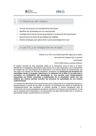 Objetivos del módulo

    o   Conocer los avances en la sociedad de la información
    o   Identificar las necesidades de una nueva escuela
    o   Investigar sobre nuevas formas de percepción y construcción del conocimiento
    o   Aproximarnos a la teoría de las inteligencias múltiples
    o   Diseñar estrategias para aplicar estos nuevos aprendizajes en el aula



            Las TIC y su integración en el aula

                                   “Educar a un niño no es hacerle aprender algo que no sabía,
                                                         sino hacer de él alguien que no existía”
                                                                                    John Ruskin
                                                         (1819-1900) Crítico y escritor británico.
El objetivo principal de esta propuesta radica en la coherencia entre el decir y el hacer,
atendiendo a la integración del espacio áulico dentro de un todo organizado, con la perspectiva
de integrar las TIC (Tecnologías de la Información y la Comunicación) en producciones que
den lugar a la inclusión de diversas disciplinas, acudiendo a la producción de proyectos y/o
actividades donde el lenguaje audiovisual y la utilización de la Web 2.0 se potencien y
conviertan en facilitadores del aprendizaje en una escuela cuyo tiempo-espacio
trascienden los límites conocidos y tradicionales. En la actualidad, contar con una
netbook por alumno permite concebir los procesos de aprendizaje de una manera
multimensional.
La inclusión de alternativas de enriquecimiento para el desarrollo de la capacidad expresiva y
experimentación a través de las artes, la ciencia y la tecnología nos acerca a instancias de
investigación-acción que benefician la práctica docente y sientan precedente para la
construcción de nuevos paradigmas educativos, acordes a los tiempos que transitamos, en los
que la sociedad de la información y el conocimiento son ejes estructurantes de un mundo en
permanente cambio, transformación y movimiento.




                                                                                               3
 