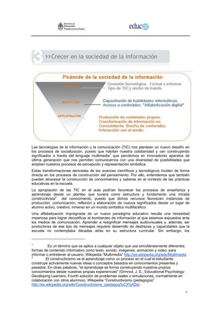 Crecer en la sociedad de la información




Las tecnologías de la información y la comunicación (TIC) nos plantean un nuevo desafío en
los procesos de socialización, puesto que habitan nuestra cotidianidad y van construyendo
significados a través del lenguaje multimedia1 que percibimos en innovadores aparatos de
última generación que nos permiten comunicarnos con una diversidad de posibilidades que
amplían nuestros procesos de percepción y representación simbólica.
Estas transformaciones derivadas de los avances científicos y tecnológicos inciden de forma
directa en los procesos de construcción del pensamiento. Por ello, entendemos que también
pueden atravesar la construcción de conocimientos y saberes en el contexto de las prácticas
educativas en la escuela.
La apropiación de las TIC en el aula podrían favorecer los procesos de enseñanza y
aprendizaje desde un planteo que tuviera como estructura y fundamento una mirada
constructivista2 del conocimiento, puesto que dichos recursos favorecen instancias de
producción, comunicación, reflexión y elaboración de nuevos significados desde un lugar de
alumno activo, creativo, inmerso en un mundo simbólico multifacético.
Una alfabetización impregnada de un nuevo paradigma educativo resulta una necesidad
imperiosa para lograr decodificar el bombardeo de información al que estamos expuestos ante
los medios de comunicación. Aprender a resignificar mensajes audiovisuales y, además, ser
productores de ese tipo de mensajes requiere desarrollo de destrezas y capacidades que la
escuela no contemplaba décadas atrás en su estructura curricular. Sin embargo, los


1
           Es un término que se aplica a cualquier objeto que usa simultáneamente diferentes
formas de contenido informativo como texto, sonido, imágenes, animación y video, para
informar o entretener al usuario. Wikipedia “Multimedia” http://es.wikipedia.org/wiki/Multimedia
2
          El constructivismo ve el aprendizaje como un proceso en el cual el estudiante
construye activamente nuevas ideas o conceptos basados en conocimientos presentes y
pasados. En otras palabras, "el aprendizaje se forma construyendo nuestros propios
conocimientos desde nuestras propias experiencias" (Ormrod, J. E., Educational Psychology:
Developing Learners, Fourth solución de problemas reales o simulaciones, normalmente en
colaboración con otros alumnos). Wikipedia “Constructivismo (pedagogía)”
http://es.wikipedia.org/wiki/Constructivismo_(pedagog%C3%ADa)

                                                                                               4
 