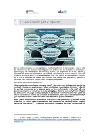 Competencias para el siglo XXI




Somos protagonistas de nuevos registros en cuanto a las formas de aprendizaje, y esto no sólo
se relaciona con los recursos tecnológicos sino también con los métodos de enseñanza-
aprendizaje y las características de niños/as y jóvenes, que sorprenden día a día a adultos y
docentes con destrezas diferentes de las nuestras La iniciativa de nuevas prácticas radica en
comenzar a hacer el ejercicio de re conocer los pros y los contras de cada momento histórico
en lo que a educación se refiere, para adquirir una mirada más abarcativa y percibir lo
necesario para construir un camino mejor, sin desterrar el pasado.
Podríamos preguntarnos, por ejemplo…
¿Cómo aprenden mejor los/as chicos/as ahora? ¿Aprenden más de la escuela que de los
medios? ¿Cuáles son sus intereses? ¿Sus habilidades, capacidades, destrezas? ¿Es útil
lo que les enseñamos en la escuela para su desenvolvimiento en la vida? ¿Cómo
podríamos mejorar el vínculo de la pareja pedagógica docente-alumno? ¿Cómo influyen
las actividades en grupo en los procesos de construcción del conocimiento? ¿Son las
TIC un vehículo que facilita los procesos de asimilación, elaboración del conocimiento?
¿La importancia radica en los recursos o en la forma en que los utilizamos?
Pero, ¿hasta dónde influyen sus hábitos en el proceso de aprendizaje? ¿Cómo se adapta
la escuela y la familia a este nuevo ser que vive inmerso en los medios y maneja un gran
caudal de información?4 ¿Podemos, los adultos, intervenir de forma constructiva sin




4
          Karina Crespo, “¿Cómo y cuánto podemos aprender con Internet?”, portal educ.ar
http://portal.educ.ar/debates/educacionytic/debate/cuanto-y-como-podemos-aprender-con-
internet-.php




                                                                                           6
 
