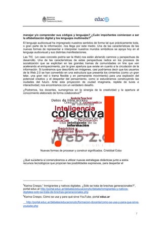 manejar y/o comprender sus códigos y lenguajes? ¿Cuán importantes comienzan a ser
la alfabetización digital y los lenguajes multimedia?5
El lenguaje audiovisual ha impregnado nuestros sentidos de forma tal que prácticamente toda,
o gran parte de la información, nos llega por este medio. Una de las características de las
nuevas formas de representar e interpretar nuestros mundos simbólicos se apoya hoy en el
lenguaje audiovisual y sus distintas manifestaciones.
Las TIC (un caso concreto podría ser la Web) nos están abriendo caminos y perspectivas de
desarrollo. Una de las características de estas perspectivas radica en los procesos de
socialización que se explicitan en las grandes tramas de comunidades on line que van
acelerando el enriquecimiento, por la gran apertura que existe en cuanto a la circulación de la
información. Si tuviéramos que describirlo en imágenes, casi podríamos decir que los usuarios
de la Web 2.0 se han convertido en una estructura que presenta los cimientos (como un gran
telar, una gran red o trama flexible y en permanente movimiento) para una explosión del
potencial creativo y el despertar del pensamiento, como si estuviéramos construyendo las
ciudades del futuro. Ante esta proyección de ciudad imaginaria, repleta de luces e
interactividad, nos encontramos con un verdadero desafío.
¿Podremos, los docentes, sumergirnos en la sinergia de la creatividad y la apertura al
conocimiento elaborado de forma colaborativa?6




              Nuevas formas de procesar y construir significados. Cristóbal Cobo


¿Qué sucedería si comenzáramos a utilizar nuevas estrategias didácticas junto a estos
recursos tecnológicos que propician las posibilidades expresivas, para despertar el




5
 Karina Crespo,” Inmigrantes y nativos digitales. ¿Sólo se trata de brechas generacionales?”,
portal educ.ar http://portal.educ.ar/debates/educacionytic/debate/inmigrantes-y-nativos-
digitales-solo-se-trata-de-brechas-generacionales.php
6
Karina Crespo, Cómo se usa y para qué sirve YouTube, portal educ.ar
  http://portal.educ.ar/debates/educacionytic/formacion-docente/como-se-usa-y-para-que-sirve-
youtube.php

                                                                                                7
 