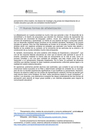 pensamiento crítico-creativo, los deseos de investigar y las ansias de independizarse de un
modelo educativo que pide una verdadera transformación?7


            Nuevas formas de alfabetización

La alfabetización en nuestra sociedad es mucho más que aprender a leer. El desarrollo de la
sensibilidad y el diseño de propuestas que aborden los diversos modos de representar las
experiencias (en diversidad de lenguajes: poético, visual, etc.) debieran forman parte del
proceso de enseñanza y aprendizaje. La mente es una especie de logro o conquista cultural,
que se desarrolla mediante largos procesos en los ámbitos escolares, familiares y los grupos
sociales en general. Pero los más destacados se fundan en la escuela y la familia. Si ambos
ámbitos obran con objetivos similares es probable que estimulen una mente más abierta y
flexible en los análisis de su contexto, en la conciencia de los estímulos de su entorno y la
construcción de su mundo simbólico mucho más enriquecido.
Si, también, reconocemos, tal como sostiene John Dewey en Experiencia y educación8 , que
una de las mayores falacias educativas es creer que el alumno sólo aprende lo que se le
enseña, podríamos trasladar la misma idea de conocimiento en la vida al aula, como un
proceso complejo y con una gran cantidad de variables, que bajo ningún punto de vista
responden a un pensamiento ordenado linealmente. Por lo tanto, el supuesto de eficiencia
científica que plantea manejar la clase mediante procedimientos uniformes parece lejano a la
realidad de nuestro sistema educativo.
En apariencia, podríamos percibir alumnos casi autómatas, que cumplen lo que se les exige
(memorizan textos buscados en la Web o determinada cantidad de unidades de un manual),
pero de eso no resultan experiencias significativas ni que modifican su pensamiento. Asimismo,
tampoco se observa cuáles son los modos de representación cerebral y formas de percibir que
cada alumno tiene como fortaleza. Es decir, todos percibimos desde lo visual, kinestésico9 y
auditivo. Los docentes ¿nos detenemos a preparar las clases contemplando las tres formas de
percepción para abarcar al mayor grupo posible y con distintas propuestas para mejorar la
comunicación educativa?




7
          “Pensamiento crítico, medios de comunicación y consumo adolescente”, portal educ.ar
http://portal.educ.ar/debates/educacionytic/debate/pensamiento-critico-medios-de-
comunicacion-y-consumo-adolescente.php
8
          Wikipedia , John Dewey http://es.wikipedia.org/wiki/John_Dewey
9
         Cuando procesamos la información asociándola a nuestras sensaciones y
movimientos, a nuestro cuerpo, estamos utilizando el sistema de representación kinestésico
http://www.galeon.com/aprenderaaprender/vak/vakcaract.htm

                                                                                              8
 