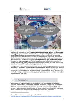 Una de las propuestas para enriquecer los procesos de enseñanza y aprendizaje podría
basarse en la integración de las TIC para potenciar diseños de proyectos y/o actividades
pedagógicas que contemplen al alumno como partícipe activo y comprometido con sus
construcciones cognitivas. Se busca que los alumnos logren resignificar contenidos y
apropiarse no sólo de destrezas relacionadas con la tecnología que, de hecho, son saberes
que incorporan en lo cotidiano, sino alcanzar un pensamiento crítico ante los medios masivos
de comunicación y, sobre todo, que sean capaces de producir ellos mismos sus propios
mensajes en diferentes soportes. Asimismo, explicitar estas prácticas abriría camino al
trabajo colaborativo, lo que va planteando una comprensión diferente del rol del alumno y del
docente, como de la interacción entre los grupos en sí mismos.
¿Qué podríamos hacer los docentes con estas herramientas tecnológicas basadas en un fuerte
rasgo social? ¿Podríamos trabajar desde la identidad cultural, la interculturalidad y el registro o
memoria visual de nuestros contextos cercanos y lejanos para expandir los espacios de
aprendizaje? ¿Es factible asociar estos instrumentos con la posibilidad de una comunicación
más fluida y enriquecedora entre distintas culturas? ¿Cuáles serían los beneficios de introducir
estas estrategias en el aula?10




             Percepción
La percepción es un proceso sumamente importante en lo que hace a la comunicación
educativa, puesto que por su intermedio recibimos, procesamos y producimos los mensajes.
El hombre adquiere conciencia de sí mismo y del mundo que lo rodea por medio de sus
sentidos. A partir de los estímulos recogidos por los sentidos el hombre descubre, organiza y
recrea la realidad, adquiriendo conciencia de ella por medio de la percepción.


10
          El mundo en un telar de imágenes. Portal educ.ar
http://portal.educ.ar/debates/educacionytic/debate/el-mundo-en-un-telar-de-imagenes-.php

                                                                                                9
 