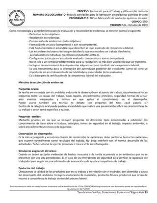 PROCESO: Formación para el Trabajo y el Desarrollo Humano
                         NOMBRE DEL DOCUMENTO: Módulo actividades para la fabricación de productos químicos de aseo
                                                PROGRAMA TLC: TLC en fabricación de productos químicos de aseo.
                                                                                                      CODIGO: SDD
                                                                                    VERSION: 5.0 – Octubre de 2009

Como metodología y procedimientos para la evaluación y recolección de evidencias se tiene en cuenta lo siguiente:
             - Definición de los objetivos.
             - Recolección de evidencias.
             - Comparación de evidencias con los objetivos.
             - Formación de un juicio (competente o aún no competente).
             - Está fundamentada en estándares que describen el nivel esperado de competencia laboral.
             - Los estándares incluyen criterios que detallan lo que se considera un trabajo bien hecho.
             - La evaluación es individual, no compara estudiantes entre sí.
             - Configura un juicio para el estudiante evaluado: competente o aún no competente.
             - No se ciñe a un tiempo predeterminado para su realización; es más bien un proceso que un momento.
             - Incluye el reconocimiento de competencias adquiridas como resultado de la experiencia laboral.
             - Es una herramienta para la orientación del aprendizaje posterior del estudiante; como tal tiene un
               importante rol en el desarrollo de las habilidades y capacidades de los evaluados.
             - Es la base para la certificación de la competencia laboral del trabajador.

         Métodos de recolección de evidencias

         Preguntas orales:
         Se realiza en entrevista con el candidato, o durante la observación en el puesto de trabajo, usualmente se hacen
         preguntas sobre las causas del trabajo, bases legales, procedimiento, principios, seguridad, formas de actuar
         ante eventos inesperados y formas en que aplica el conocimiento en el desempeño.
         Puede usarse también una técnica de debate con preguntas del tipo: ¿qué pasaría si?
         Dentro de la categoría oral puede pedirse al candidato que realice una presentación sobre las características de
         su trabajo o de un tema específico a evaluar.

         Preguntas escritas:
         Mediante pruebas en las que se incluyen preguntas de diferentes tipos encaminadas a establecer los
         conocimientos de base sobre el trabajo, principios, temas de seguridad en el trabajo, impacto ambiental, o
         sobre procedimientos técnicos o de seguridad.

         Observación del desempeño:
         Es la más aconsejable y económica fuente de recolección de evidencias; debe preferirse buscar las evidencias
         que ocurren normalmente como resultado del trabajo. No debe interferir con el normal desarrollo de las
         actividades. Debe cuidarse de ejercer presiones o crear estrés en el trabajador.

         Simulacros asignación de tareas:
         Cuando se deben recopilar evidencias de hechos inusuales o de tardía ocurrencia o de evidencias que no se
         presentan con una alta periodicidad. Es el caso de las emergencias de seguridad para verificar la capacidad del
         trabajador para seguir los procedimientos de evacuación o de ayuda a compañeros de trabajo.

         Productos del trabajo:
         Chequeando la calidad de los productos que en su trabajo y en relación con el estándar, son obtenidos a causa
         del desempeño del candidato. Incluye la elaboración de materiales, productos finales, productos que sirven de
         insumo a compañeros de trabajo dentro del proceso laboral.

Este documento es válido en medio impreso únicamente con la identificación de: COPIA CONTROLADA ninguna parte de este documento puede ser reproducida sin
                                                                la autorización de FUMDIR
                                                                          “Sembramos Sueños, Cosechamos Esperanzas”Página 4 de 23
 