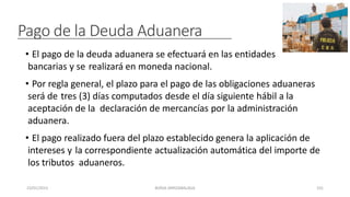Pago de la Deuda Aduanera
• El pago de la deuda aduanera se efectuará en las entidades
bancarias y se realizará en moneda nacional.
• Por regla general, el plazo para el pago de las obligaciones aduaneras
será de tres (3) días computados desde el día siguiente hábil a la
aceptación de la declaración de mercancías por la administración
aduanera.
• El pago realizado fuera del plazo establecido genera la aplicación de
intereses y la correspondiente actualización automática del importe de
los tributos aduaneros.
23/01/2023 BORJA ARRIZABALAGA 101
 