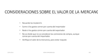 CONSIDERACIONES SOBRE EL VALOR DE LA MERCANC
• Recuerde los Incoterm’s
• Sume si los gastos corren por cuenta del importador
• Reste si los gastos corren por cuenta del exportador
• No se olvide que no se consideran las comisiones de compra, aunque
corran por cuenta del importador
• Verifique el valor de la mercancía, para evitar reajuste
23/01/2023 BORJA ARRIZABALAGA 106
 