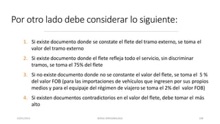 Por otro lado debe considerar lo siguiente:
1. Si existe documento donde se constate el flete del tramo externo, se toma el
valor del tramo externo
2. Si existe documento donde el flete refleja todo el servicio, sin discriminar
tramos, se toma el 75% del flete
3. Si no existe documento donde no se constante el valor del flete, se toma el 5 %
del valor FOB (para las importaciones de vehículos que ingresen por sus propios
medios y para el equipaje del régimen de viajero se toma el 2% del valor FOB)
4. Si existen documentos contradictorios en el valor del flete, debe tomar el más
alto
23/01/2023 BORJA ARRIZABALAGA 108
 