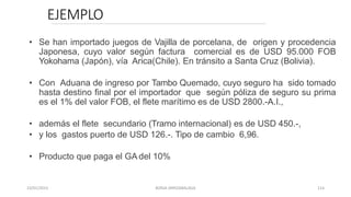 EJEMPLO
• Se han importado juegos de Vajilla de porcelana, de origen y procedencia
Japonesa, cuyo valor según factura comercial es de USD 95.000 FOB
Yokohama (Japón), vía Arica(Chile). En tránsito a Santa Cruz (Bolivia).
• Con Aduana de ingreso por Tambo Quemado, cuyo seguro ha sido tomado
hasta destino final por el importador que según póliza de seguro su prima
es el 1% del valor FOB, el flete marítimo es de USD 2800.-A.I.,
• además el flete secundario (Tramo internacional) es de USD 450.-,
• y los gastos puerto de USD 126.-. Tipo de cambio 6,96.
• Producto que paga el GA del 10%
23/01/2023 BORJA ARRIZABALAGA 114
 