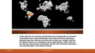 Exportación Definitiva
⦿ Todo acto por el cual las mercancías que comprende el universo
arancelario son comercializadas fuera del territorio aduanero,
siempre que los mismos no retornen al país por ningún motivo.
De igual manera, se considera como exportación, todo acto por
el cual las mercancías producidas dentro del territorio aduanero
son introducidas a las zonas francas
Zona
franca
23/01/2023 BORJA ARRIZABALAGA 21
 
