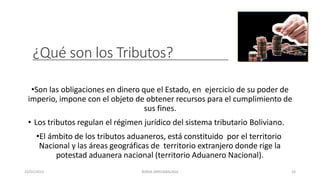 ¿Qué son los Tributos?
•Son las obligaciones en dinero que el Estado, en ejercicio de su poder de
imperio, impone con el objeto de obtener recursos para el cumplimiento de
sus fines.
• Los tributos regulan el régimen jurídico del sistema tributario Boliviano.
•El ámbito de los tributos aduaneros, está constituido por el territorio
Nacional y las áreas geográficas de territorio extranjero donde rige la
potestad aduanera nacional (territorio Aduanero Nacional).
23/01/2023 BORJA ARRIZABALAGA 33
 