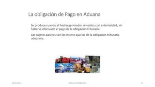 La obligación de Pago en Aduana
Se produce cuando el hecho generador se realiza con anterioridad, sin
haberse efectuado el pago de la obligación tributaria.
Los sujetos pasivos son los mismo que los de la obligación tributaria
aduanera.
23/01/2023 BORJA ARRIZABALAGA 40
 