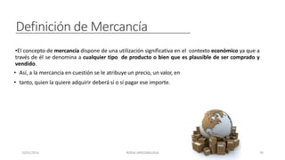 Definición de Mercancía
•El concepto de mercancía dispone de una utilización significativa en el contexto económico ya que a
través de él se denomina a cualquier tipo de producto o bien que es plausible de ser comprado y
vendido.
• Así, a la mercancía en cuestión se le atribuye un precio, un valor, en
• tanto, quien la quiere adquirir deberá sí o sí pagar ese importe.
23/01/2023 BORJA ARRIZABALAGA 59
 