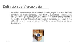 Definición de Merceología
Estudio de las mercancías; describiendo su historia, origen (natural o artificial)
características físicas (densidad, maleabilidad, ductibilidad, conductividad,
etc.) y químicas (color, sabor, olor, etc.) alteraciones (debido principalmente a
los cambios a los cambios climáticos (luz, calor, humedad, frío) propiedades,
utilización y producción, así como también a los continentes donde se
transportan.
23/01/2023 BORJA ARRIZABALAGA 62
 