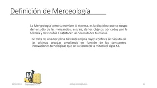 Definición de Merceología
La Merceología como su nombre lo expresa, es la disciplina que se ocupa
del estudio de las mercancías, esto es, de los objetos fabricados por la
técnica y destinados a satisfacer las necesidades humanas.
Se trata de una disciplina bastante amplia cuyos confines se han ido en
las últimas décadas ampliando en función de las constantes
innovaciones tecnológicas que se iniciaron en la mitad del siglo XX.
23/01/2023 BORJA ARRIZABALAGA 63
 
