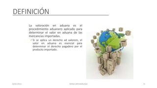 DEFINICIÓN
La valoración en aduana es el
procedimiento aduanero aplicado para
determinar el valor en aduana de las
mercancías importadas.
Si se aplica un derecho ad valorem, el
valor en aduana es esencial para
determinar el derecho pagadero por el
producto importado.
23/01/2023 BORJA ARRIZABALAGA 73
 