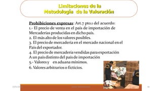 Limitaciones de la
Metodología de la Valoración
Prohibiciones expresas: Art.7 pto.1 del acuerdo:
1.- El precio de venta en el país de importación de
Mercaderías producidas en dicho país.
2. El más altode los valores posibles.
3. El preciode mercadería en el mercado nacional en el
Paísdel exportador.
4. El preciode mercadería vendidas paraexportación
A un paísdistinto del paísde importación
5.- Valoresy en aduana mínimos.
6. Valores arbitrarioso ficticios.
23/01/2023 BORJA ARRIZABALAGA 85
 