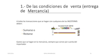 1.- De las condiciones de venta (entrega
de Mercancía)
A todas las transacciones que se hagan con cualquiera de los INCOTERMS
deben:
◦ Sumarse o
◦ Restarse
Gastos que se hagan en la mercancía, siempre que corran por cuenta del
importador
23/01/2023 BORJA ARRIZABALAGA 91
 