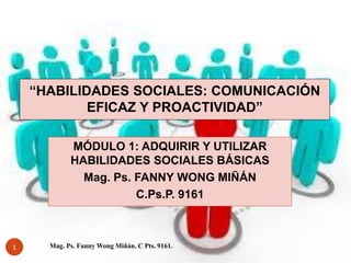“HABILIDADES SOCIALES: COMUNICACIÓN
EFICAZ Y PROACTIVIDAD”
MÓDULO 1: ADQUIRIR Y UTILIZAR
HABILIDADES SOCIALES BÁSICAS
Mag. Ps. FANNY WONG MIÑÁN
C.Ps.P. 9161

1

Mag. Ps. Fanny Wong Miñán. C Pts. 9161.

 