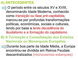 A) ANTECEDENTES
    O período entre os séculos XV e XVIII,
   denominando Idade Moderna, conhecido
   como transição ou fase pré-capitalista,
   marcou-se por profundas transformações
   políticas, econômicas, sociais e culturais,
   tendo por base a lenta decadência do
   feudalismo e a formação do capitalismo.
B) A Formação e Consolidação dos Estados
   Nacionais ou Monarquias Européias
    Durante boa parte da Idade Média, a Europa
   encontrou-se dividida em Reinos Feudais
   descentralizados (microcosmos estanques)
 