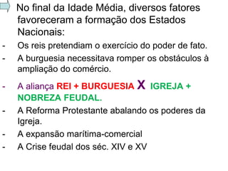 No final da Idade Média, diversos fatores
    favoreceram a formação dos Estados
    Nacionais:
-   Os reis pretendiam o exercício do poder de fato.
-   A burguesia necessitava romper os obstáculos à
    ampliação do comércio.
-   A aliança REI + BURGUESIA X IGREJA +
    NOBREZA FEUDAL.
-   A Reforma Protestante abalando os poderes da
    Igreja.
-   A expansão marítima-comercial
-   A Crise feudal dos séc. XIV e XV
 