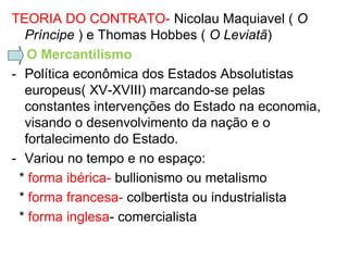 TEORIA DO CONTRATO- Nicolau Maquiavel ( O
  Príncipe ) e Thomas Hobbes ( O Leviatã)
   O Mercantilismo
- Política econômica dos Estados Absolutistas
  europeus( XV-XVIII) marcando-se pelas
  constantes intervenções do Estado na economia,
  visando o desenvolvimento da nação e o
  fortalecimento do Estado.
- Variou no tempo e no espaço:
 * forma ibérica- bullionismo ou metalismo
 * forma francesa- colbertista ou industrialista
 * forma inglesa- comercialista
 