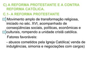 C) A REFORMA PROTESTANTE E A CONTRA
  REFORMA CATÓLICA.
C.1- A REFORMA PROTESTANTE
   Movimento amplo de transformação religiosa,
  iniciado no séc. XVI, acompanhado de
  conseqüências sociais, políticas, econômicas e
  culturais, rompendo a unidade cristã católica.
   Fatores favoráveis:
  - abusos cometidos pela Igreja Católica( venda de
  indulgências, simonia e negociações com cargos)
 