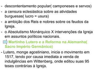 - descontentamento popular( camponeses e servos)
- a censura eclesiástica sobre as atividades
   burguesas( lucro = usura)
- a ambição dos Reis e nobres sobre os feudos da
   Igreja.
- o Absolutismo Monárquico X intervenções da Igreja
   em assuntos políticos nacionais.
     Martinho Lutero e a Reforma na Alemanha(
   Sacro Império Germânico)
- Lutero, monge agostiniano, inicia o movimento em
   1517, tendo por causa imediata a venda de
   indulgências em Wittenberg, onde editou suas 95
   teses contrárias à Igreja.
 
