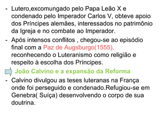 - Lutero,excomungado pelo Papa Leão X e
  condenado pelo Imperador Carlos V, obteve apoio
  dos Príncipes alemães, interessados no patrimônio
  da Igreja e no combate ao Imperador.
- Após intensos conflitos , chegou-se ao episódio
  final com a Paz de Augsburgo(1555),
  reconhecendo o Luteranismo como religião e
  respeito à escolha dos Príncipes.
- João Calvino e a expansão da Reforma
- Calvino divulgou as teses luteranas na França
  onde foi perseguido e condenado.Refugiou-se em
  Genebra( Suíça) desenvolvendo o corpo de sua
  doutrina.
 