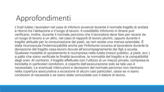 Approfondimenti
L’Inail tutela i lavoratori nel caso di infortuni avvenuti durante il normale tragitto di andata
e ritorno tra l’abitazione e il luogo di lavoro. Il cosiddetto infortunio in itinere può
verificarsi, inoltre, durante il normale percorso che il lavoratore deve fare per recarsi da
un luogo di lavoro a un altro, nel caso di rapporti di lavoro plurimi, oppure durante il
tragitto abituale per la consumazione dei pasti, se non esiste una mensa aziendale. È
stata riconosciuta l'indennizzabilità anche per l'infortunio occorso al lavoratore durante la
deviazione del tragitto casa-lavoro dovuta all'accompagnamento dei figli a scuola.
Qualsiasi modalità di spostamento è ricompresa nella tutela (mezzi pubblici, a piedi, ecc.)
a patto che siano verificate le finalità lavorative, la normalità del tragitto e la compatibilità
degli orari. Al contrario, il tragitto effettuato con l’utilizzo di un mezzo privato, compresa la
bicicletta in particolari condizioni, è coperto dall’assicurazione solo se tale uso è
necessitato. Le eventuali interruzioni e deviazioni del normale percorso non rientrano
nella copertura assicurativa a eccezione di alcuni casi particolari, ossia se vi siano
condizioni di necessità o se siano state concordate con il datore di lavoro.
 