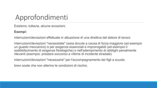 Approfondimenti
Esistono, tuttavia, alcune eccezioni.
Esempi:
interruzioni/deviazioni effettuate in attuazione di una direttiva del datore di lavoro
interruzioni/deviazioni "necessitate" ossia dovute a causa di forza maggiore (ad esempio
un guasto meccanico) o per esigenze essenziali e improrogabili (ad esempio il
soddisfacimento di esigenze fisiologiche) o nell'adempimento di obblighi penalmente
rilevanti (esempio: prestare soccorso a vittime di incidente stradale)
interruzioni/deviazioni "necessarie" per l'accompagnamento dei figli a scuola
brevi soste che non alterino le condizioni di rischio.
 