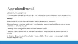 Approfondimenti
Utilizzo di un mezzo privato
L’utilizzo dell’automobile o dello scooter può considerarsi necessario solo in alcune situazioni.
Esempi:
il mezzo fornito o prescritto dal datore di lavoro per esigenze lavorative
il luogo di lavoro è irraggiungibile con i mezzi pubblici oppure raggiungibile ma non in tempo
utile rispetto al turno di lavoro
i mezzi pubblici obbligano a attese eccessivamente lunghe
i mezzi pubblici comportano un rilevante dispendio di tempo rispetto all’utilizzo del mezzo
privato
la distanza della più vicina fermata del mezzo pubblico deve essere percorsa a piedi ed è
eccessivamente lunga.
 