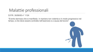 Malattie professionali
D.P.R. 30/06/65 n° 1124
“Evento dannoso che si manifesta in maniera non violenta e in modo progressivo nel
tempo, e che deve essere contratta nell’esercizio e a causa del lavoro”
 