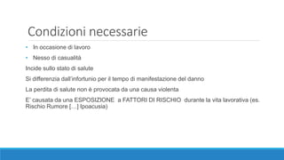 Condizioni necessarie
• In occasione di lavoro
• Nesso di casualità
Incide sullo stato di salute
Si differenzia dall’infortunio per il tempo di manifestazione del danno
La perdita di salute non è provocata da una causa violenta
E’ causata da una ESPOSIZIONE a FATTORI DI RISCHIO durante la vita lavorativa (es.
Rischio Rumore […] Ipoacusia)
 