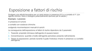 Esposizione a fattori di rischio
Svolgere una attività lavorativa per un certo tempo in presenza di X o a contatto di Y. (Un
agente chimico, fisico o biologico potenzialmente dannoso per la salute )
Esempio - Lavorare:
in presenza di rumore
a contatto con sostanze chimiche
svolgendo movimentazioni manuali di carichi
Le conseguenze dell’esposizione ai fattori di rischio dipendono da 3 parametri:
1. Tossicità: proprietà intrinseca dell’agente di causare lesioni
2. Concentrazione: quantità o livello dell’agente pericoloso presente nell’ambiente
3. Tempo di esposizione: periodo durante il quale l’individuo rimane in presenza o a contatto
dell’agente
 