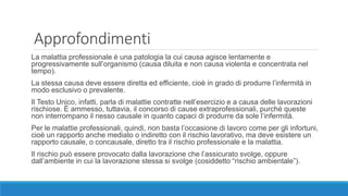 Approfondimenti
La malattia professionale è una patologia la cui causa agisce lentamente e
progressivamente sull’organismo (causa diluita e non causa violenta e concentrata nel
tempo).
La stessa causa deve essere diretta ed efficiente, cioè in grado di produrre l’infermità in
modo esclusivo o prevalente.
Il Testo Unico, infatti, parla di malattie contratte nell’esercizio e a causa delle lavorazioni
rischiose. È ammesso, tuttavia, il concorso di cause extraprofessionali, purché queste
non interrompano il nesso causale in quanto capaci di produrre da sole l’infermità.
Per le malattie professionali, quindi, non basta l’occasione di lavoro come per gli infortuni,
cioè un rapporto anche mediato o indiretto con il rischio lavorativo, ma deve esistere un
rapporto causale, o concausale, diretto tra il rischio professionale e la malattia.
Il rischio può essere provocato dalla lavorazione che l’assicurato svolge, oppure
dall’ambiente in cui la lavorazione stessa si svolge (cosiddetto “rischio ambientale”).
 