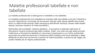Malattie professionali tabellate e non
tabellate
Le malattie professionali si distinguono in tabellate e non tabellate.
Le malattie professionali sono tabellate se indicate nelle due tabelle (una per l’industria e
una per l’agricoltura), provocate da lavorazioni indicate nelle stesse tabelle denunciate
entro un determinato periodo dalla cessazione dell’attività rischiosa, fissato nelle tabelle
stesse (“periodo massimo di indennizzabilità”).
Nell'ambito del cosiddetto “sistema tabellare”, il lavoratore è sollevato dall’onere di
dimostrare l’origine professionale della malattia. Infatti, una volta che egli abbia provato
l’adibizione a lavorazione tabellata (o comunque l’esposizione a un rischio ambientale
provocato da quella lavorazione) e l’esistenza della malattia anch’essa tabellata e abbia
effettuato la denuncia nel termine massimo di indennizzabilità, si presume per legge che
quella malattia sia di origine professionale.
 